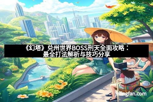 《幻塔》兑州世界BOSS刑天全面攻略：最全打法解析与技巧分享